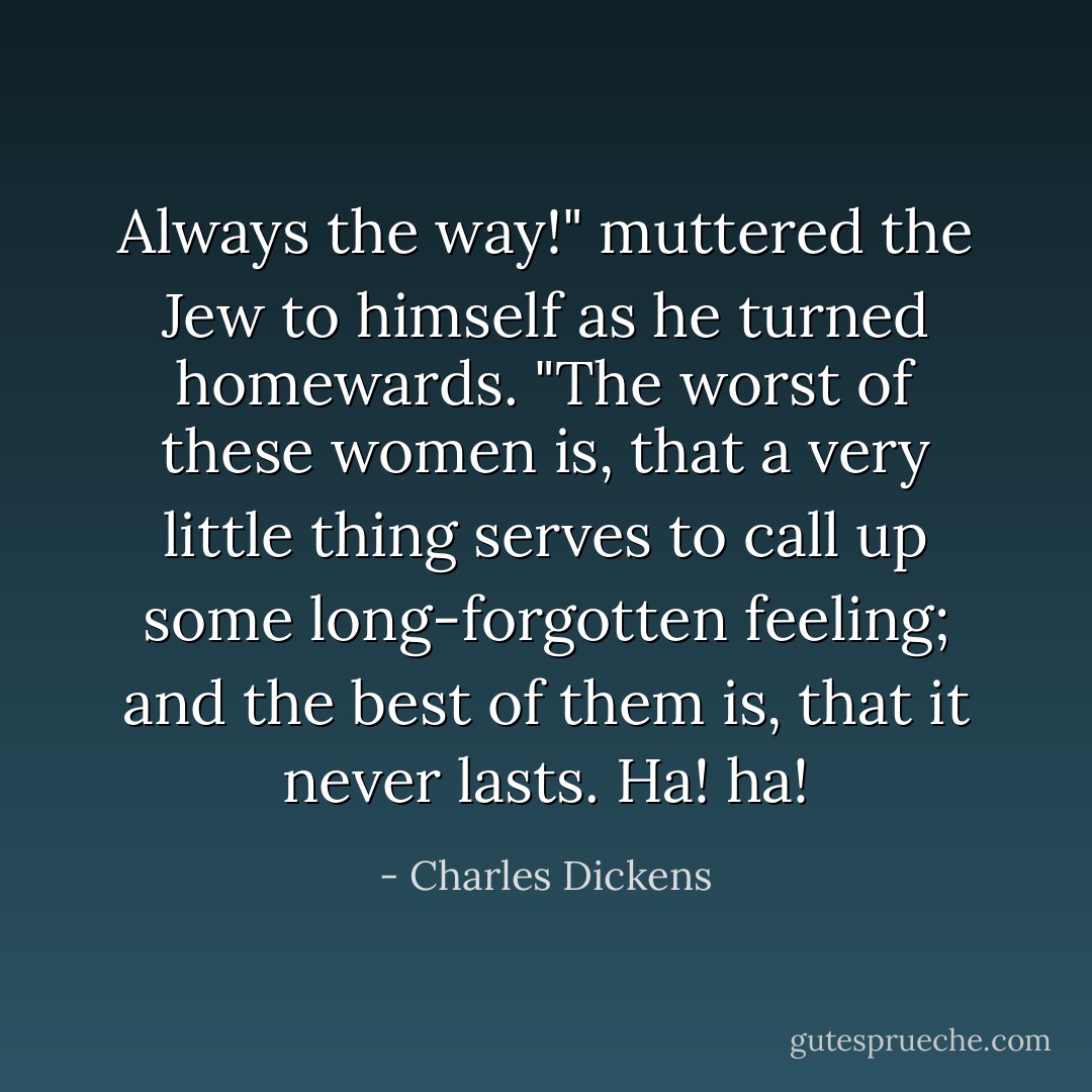 Always the way!" muttered the Jew to himself as he turned homewards. "The worst of these women is, that a very little thing serves to call up some long-forgotten feeling; and the best of them is, that it never lasts. Ha! ha! - Charles Dickens