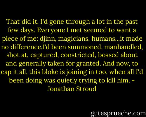 That did it. I'd gone through a lot in the past few days. Everyone I met seemed to want a piece of me: djinn, magicians, humans...it made no difference.I'd been summoned, manhandled, shot at, captured, constricted, bossed about and generally taken for granted. And now, to cap it all, this bloke is joining in too, when all I'd been doing was quietly trying to kill him. - Jonathan Stroud