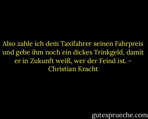 Also zahle ich dem Taxifahrer seinen Fahrpreis und gebe ihm noch ein dickes Trinkgeld, damit er in Zukunft weiß, wer der Feind ist. - Christian Kracht