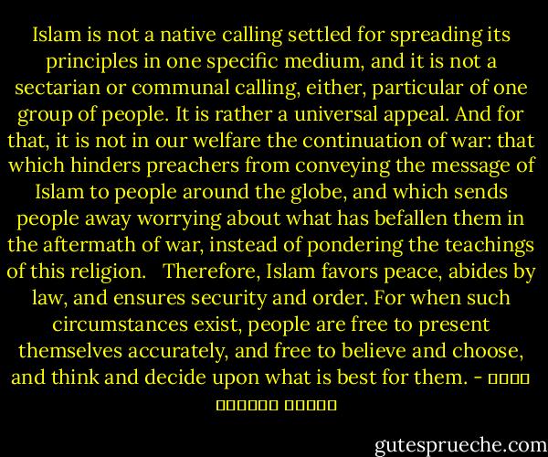 Islam is not a native calling settled for spreading its principles in one specific medium, and it is not a sectarian or communal calling, either, particular of one group of people. It is rather a universal appeal. And for that, it is not in our welfare the continuation of war: that which hinders preachers from conveying the message of Islam to people around the globe, and which sends people away worrying about what has befallen them in the aftermath of war, instead of pondering the teachings of this religion. <br /><br />Therefore, Islam favors peace, abides by law, and ensures security and order. For when such circumstances exist, people are free to present themselves accurately, and free to believe and choose, and think and decide upon what is best for them. - محمد السيد الوكيل