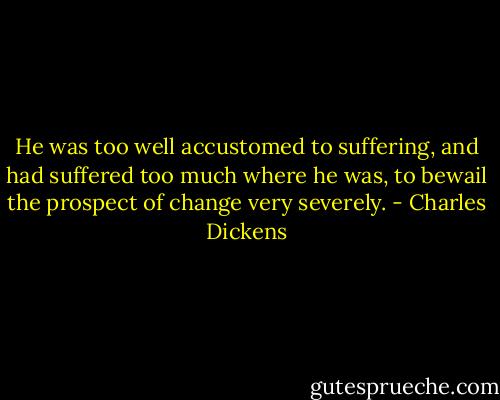 He was too well accustomed to suffering, and had suffered too much where he was, to bewail the prospect of change very severely. - Charles Dickens