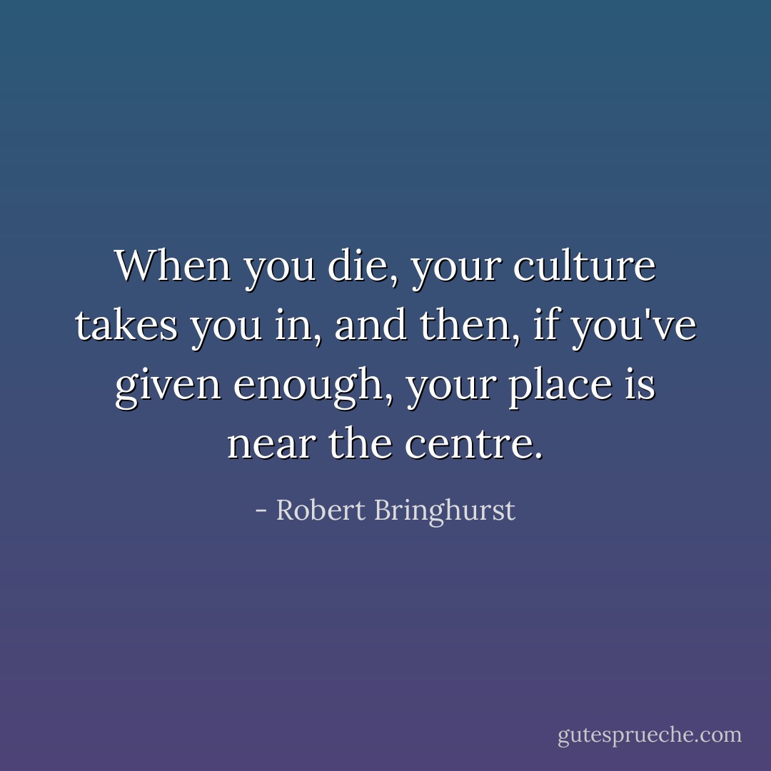 When you die, your culture takes you in, and then, if you've given enough, your place is near the centre. - Robert Bringhurst