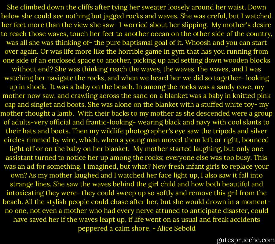 She climbed down the cliffs after tying her sweater loosely around her waist. Down below she could see nothing but jagged rocks and waves. She was creful, but I watched her feet more than the view she saw- I worried about her slipping. <br />My mother's desire to reach those waves, touch her feet to another ocean on the other side of the country, was all she was thinking of- the pure baptismal goal of it. Whoosh and you can start over again. Or was life more like the horrible game in gym that has you running from one side of an enclosed space to another, picking up and setting down wooden blocks without end? She was thinking reach the waves, the waves, the waves, and I was watching her navigate the rocks, and when we heard her we did so together- looking up in shock. <br />It was a baby on the beach.<br />In among the rocks was a sandy cove, my mother now saw, and crawling across the sand on a blanket was a baby in knitted pink cap and singlet and boots. She was alone on the blanket with a stuffed white toy- my mother thought a lamb. <br />With their backs to my mother as she descended were a group of adults-very official and frantic-looking- wearing black and navy with cool slants to their hats and boots. Then my wildlife photographer's eye saw the tripods and silver circles rimmed by wire, which, when a young man moved them left or right, bounced light off or on the baby on her blanket. <br />My mother started laughing, but only one assistant turned to notice her up among the rocks; everyone else was too busy. This was an ad for something. I imagined, but what? New fresh infant girls to replace your own? As my mother laughed and I watched her face light up, I also saw it fall into strange lines.<br />She saw the waves behind the girl child and how both beautiful and intoxicating they were- they could sweep up so softly and remove this gril from the beach. All the stylish people could chase after her, but she would drown in a moment- no one, not even a mother who had every nerve attuned to anticipate disaster, could have saved her if the waves leapt up, if life went on as usual and freak accidents peppered a calm shore. - Alice Sebold