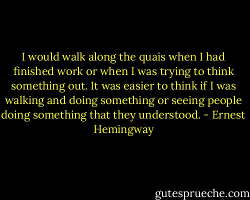 I would walk along the quais when I had finished work or when I was trying to think something out. It was easier to think if I was walking and doing something or seeing people doing something that they understood. - Ernest Hemingway