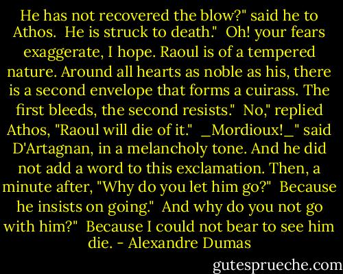 He has not recovered the blow?" said he to Athos.<br /><br />He is struck to death."<br /><br />Oh! your fears exaggerate, I hope. Raoul is of a tempered nature. Around all hearts as noble as his, there is a second envelope that forms a cuirass. The first bleeds, the second resists."<br /><br />No," replied Athos, "Raoul will die of it."<br /><br />_Mordioux!_" said D'Artagnan, in a melancholy tone. And he did not add a word to this exclamation. Then, a minute after, "Why do you let him go?"<br /><br />Because he insists on going."<br /><br />And why do you not go with him?"<br /><br />Because I could not bear to see him die. - Alexandre Dumas