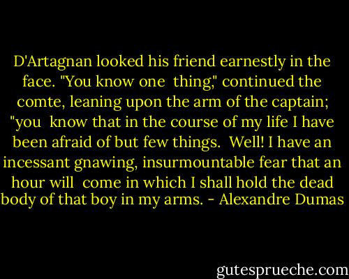 D'Artagnan looked his friend earnestly in the face. "You know one<br /> thing," continued the comte, leaning upon the arm of the captain; "you<br /> know that in the course of my life I have been afraid of but few things.<br /> Well! I have an incessant gnawing, insurmountable fear that an hour will<br /> come in which I shall hold the dead body of that boy in my arms. - Alexandre Dumas