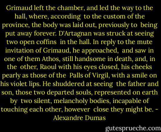 Grimaud left the chamber, and led the way to the hall, where, according<br /> to the custom of the province, the body was laid out, previously to<br /> being put away forever. D'Artagnan was struck at seeing two open coffins<br /> in the hall. In reply to the mute invitation of Grimaud, he approached,<br /> and saw in one of them Athos, still handsome in death, and, in the<br /> other, Raoul with his eyes closed, his cheeks pearly as those of the<br /> Palls of Virgil, with a smile on his violet lips. He shuddered at seeing<br /> the father and son, those two departed souls, represented on earth by<br /> two silent, melancholy bodies, incapable of touching each other, however<br /> close they might be. - Alexandre Dumas