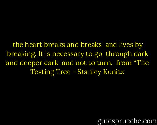 the heart breaks and breaks<br /> and lives by breaking.<br />It is necessary to go<br /> through dark and deeper dark<br /> and not to turn.<br /><br />from “The Testing Tree - Stanley Kunitz