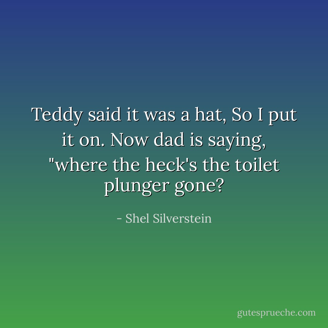 Teddy said it was a hat, So I put it on. Now dad is saying, "where the heck's the toilet plunger gone? - Shel Silverstein