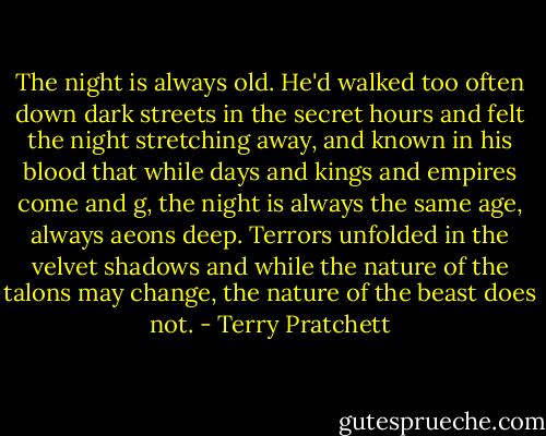 The night is always old. He'd walked too often down dark streets in the secret hours and felt the night stretching away, and known in his blood that while days and kings and empires come and g, the night is always the same age, always aeons deep. Terrors unfolded in the velvet shadows and while the nature of the talons may change, the nature of the beast does not. - Terry Pratchett