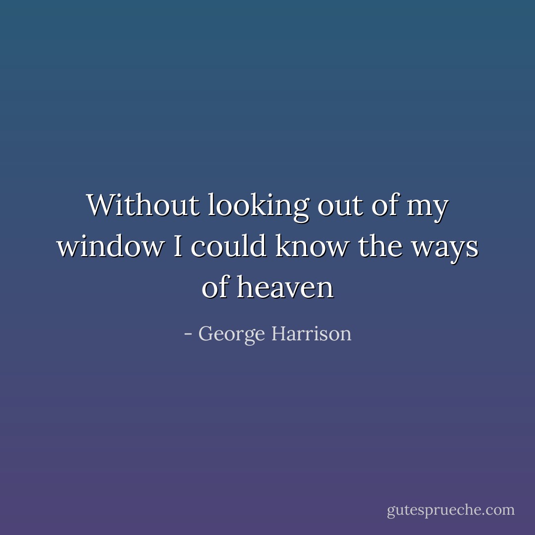 Without looking out of my window<br />I could know the ways of heaven - George Harrison