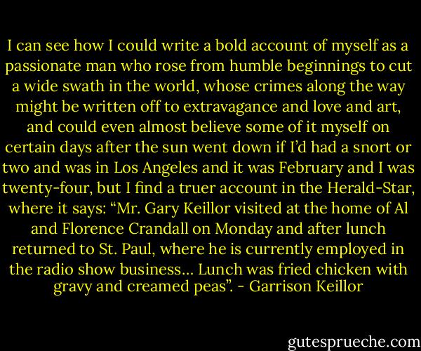 I can see how I could write a bold account of myself as a passionate man who rose from humble beginnings to cut a wide swath in the world, whose crimes along the way might be written off to extravagance and love and art, and could even almost believe some of it myself on certain days after the sun went down if I’d had a snort or two and was in Los Angeles and it was February and I was twenty-four, but I find a truer account in the Herald-Star, where it says: “Mr. Gary Keillor visited at the home of Al and Florence Crandall on Monday and after lunch returned to St. Paul, where he is currently employed in the radio show business… Lunch was fried chicken with gravy and creamed peas”. - Garrison Keillor