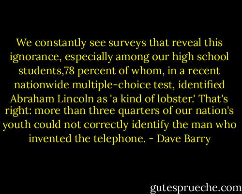 We constantly see surveys that reveal this ignorance, especially among our high school students,78 percent of whom, in a recent nationwide multiple-choice test, identified Abraham Lincoln as 'a kind of lobster.' That's right: more than three quarters of our nation's youth could not correctly identify the man who invented the telephone. - Dave Barry