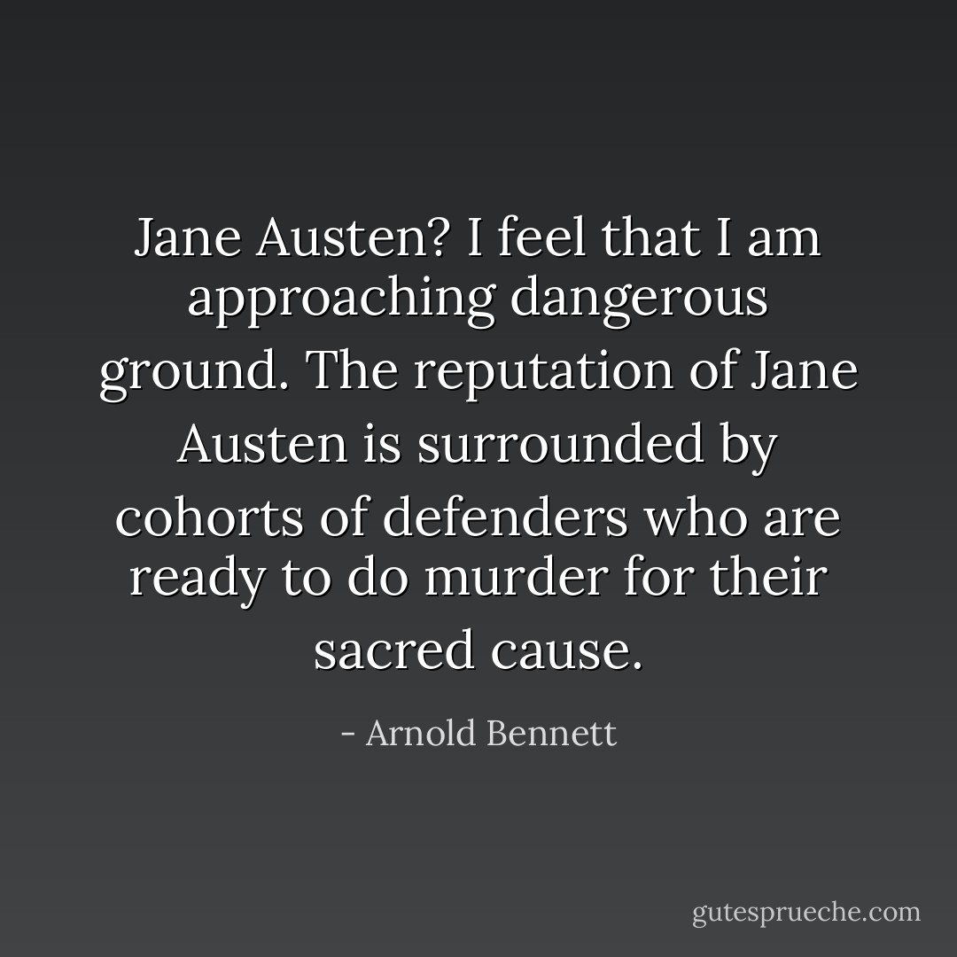 Jane Austen? I feel that I am approaching dangerous ground. The reputation of Jane Austen is surrounded by cohorts of defenders who are ready to do murder for their sacred cause. - Arnold Bennett