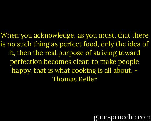 When you acknowledge, as you must, that there is no such thing as perfect food, only the idea of it, then the real purpose of striving toward perfection becomes clear: to make people happy, that is what cooking is all about. - Thomas Keller