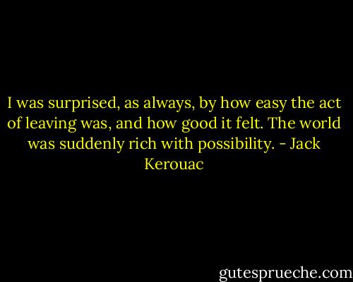 I was surprised, as always, by how easy the act of leaving was, and how good it felt. The world was suddenly rich with possibility. - Jack Kerouac