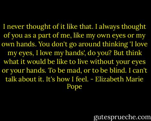 I never thought of it like that. I always thought of you as a part of me, like my own eyes or my own hands. You don't go around thinking 'I love my eyes, I love my hands', do you? But think what it would be like to live without your eyes or your hands. To be mad, or to be blind. I can't talk about it. It's how I feel. - Elizabeth Marie Pope