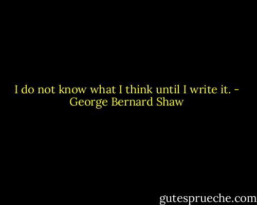 I do not know what I think until I write it. - George Bernard Shaw