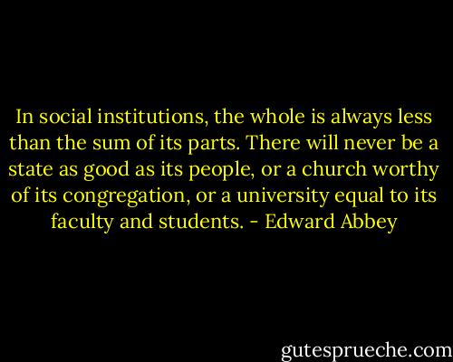 In social institutions, the whole is always less than the sum of its parts. There will never be a state as good as its people, or a church worthy of its congregation, or a university equal to its faculty and students. - Edward Abbey