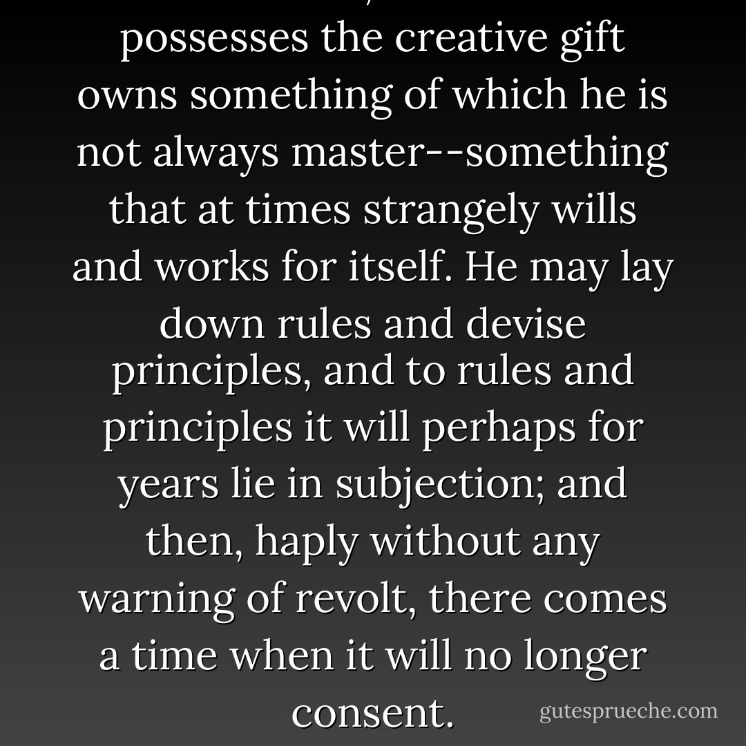 But this I know; the writer who possesses the creative gift owns something of which he is not always master--something that at times strangely wills and works for itself. He may lay down rules and devise principles, and to rules and principles it will perhaps for years lie in subjection; and then, haply without any warning of revolt, there comes a time when it will no longer consent. - Charlotte Brontë