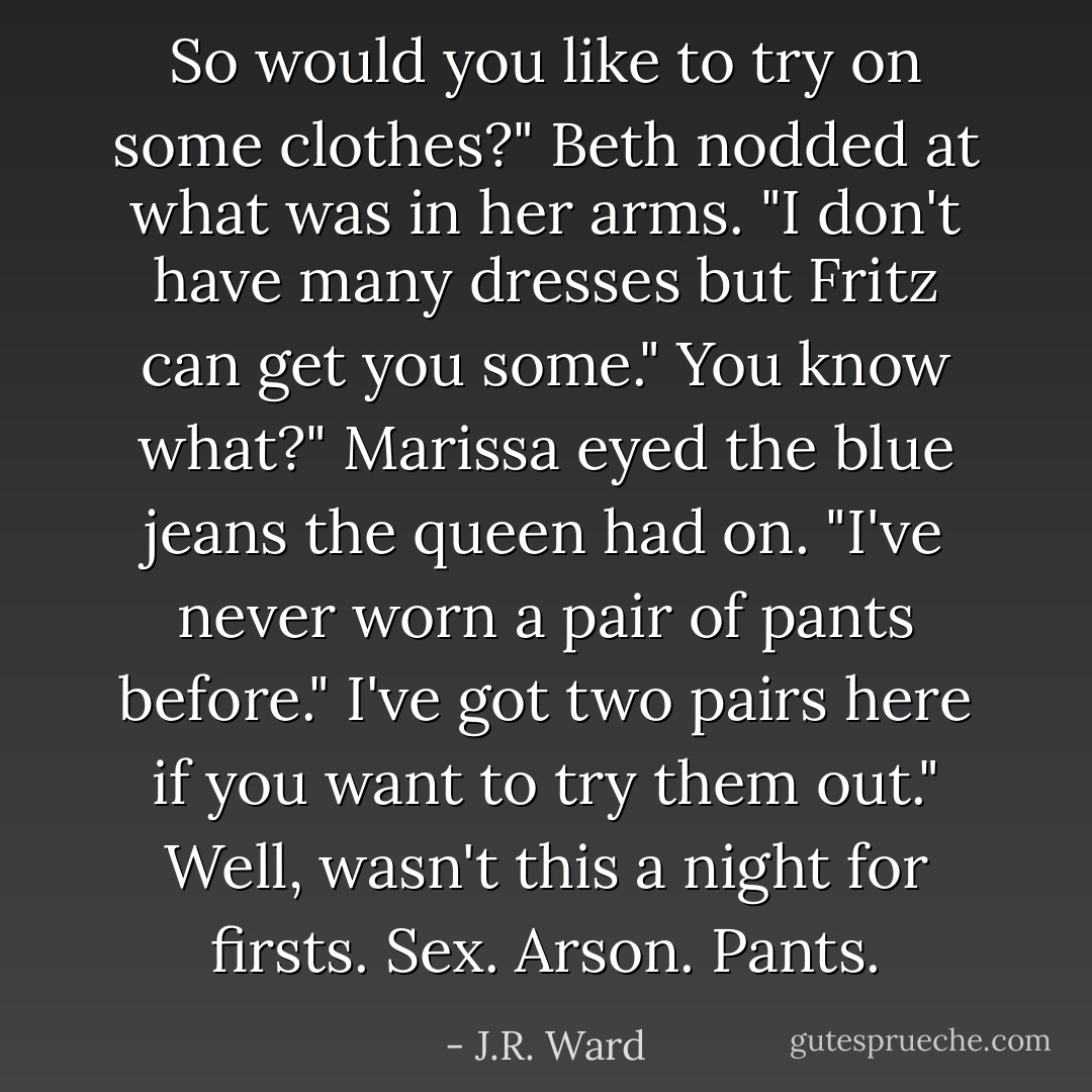 So would you like to try on some clothes?" Beth nodded at what was in her arms. "I don't have many dresses but Fritz can get you some."<br />You know what?" Marissa eyed the blue jeans the queen had on. "I've never worn a pair of pants before."<br />I've got two pairs here if you want to try them out."<br />Well, wasn't this a night for firsts. Sex. Arson. Pants. - J.R. Ward