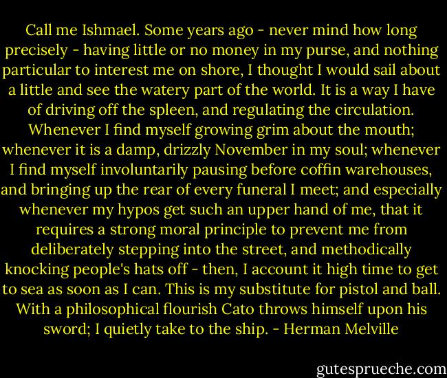 Call me Ishmael. Some years ago - never mind how long precisely - having little or no money in my purse, and nothing particular to interest me on shore, I thought I would sail about a little and see the watery part of the world. It is a way I have of driving off the spleen, and regulating the circulation. Whenever I find myself growing grim about the mouth; whenever it is a damp, drizzly November in my soul; whenever I find myself involuntarily pausing before coffin warehouses, and bringing up the rear of every funeral I meet; and especially whenever my hypos get such an upper hand of me, that it requires a strong moral principle to prevent me from deliberately stepping into the street, and methodically knocking people's hats off - then, I account it high time to get to sea as soon as I can. This is my substitute for pistol and ball. With a philosophical flourish Cato throws himself upon his sword; I quietly take to the ship. - Herman Melville