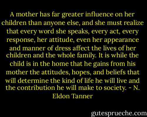 A mother has far greater influence on her children than anyone else, and she must realize that every word she speaks, every act, every response, her attitude, even her appearance and manner of dress affect the lives of her children and the whole family. It is while the child is in the home that he gains from his mother the attitudes, hopes, and beliefs that will determine the kind of life he will live and the contribution he will make to society. - N. Eldon Tanner