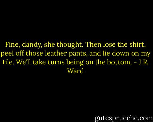 Fine, dandy, she thought. Then lose the shirt, peel off those leather pants, and lie down on my tile. We'll take turns being on the bottom. - J.R. Ward