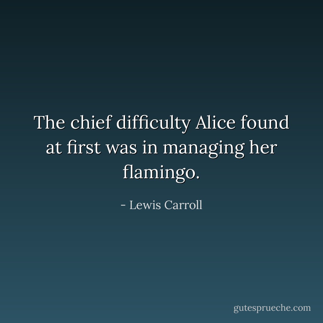 The chief difficulty Alice found at first was in managing her flamingo. - Lewis Carroll