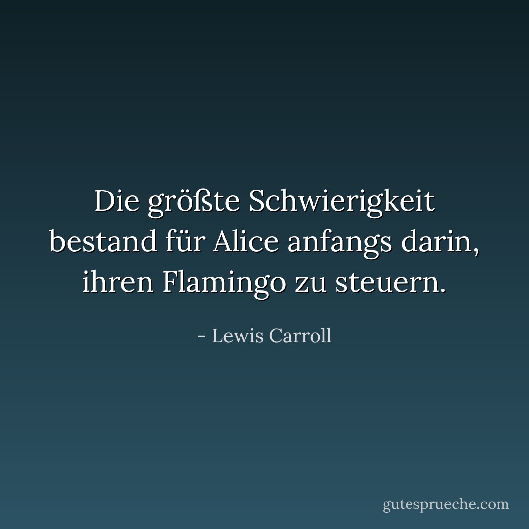 Die größte Schwierigkeit bestand für Alice anfangs darin, ihren Flamingo zu steuern. - Lewis Carroll<