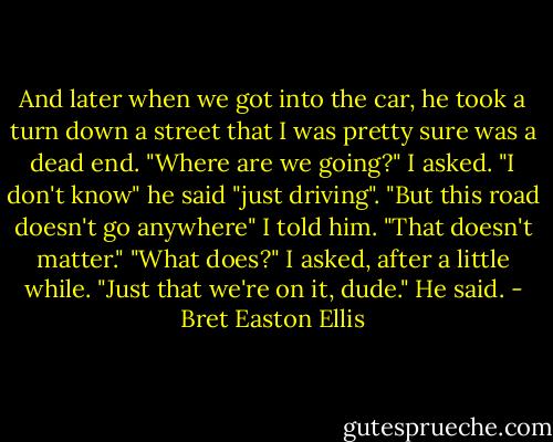 And later when we got into the car, he took a turn down a street that I was pretty sure was a dead end. "Where are we going?" I asked. "I don't know" he said "just driving". "But this road doesn't go anywhere" I told him. "That doesn't matter." "What does?" I asked, after a little while. "Just that we're on it, dude." He said. - Bret Easton Ellis