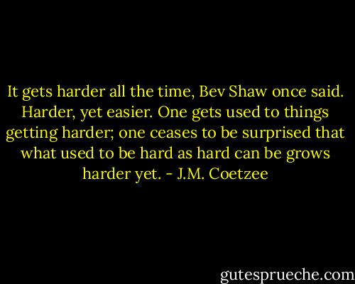 It gets harder all the time, Bev Shaw once said. Harder, yet easier. One gets used to things getting harder; one ceases to be surprised that what used to be hard as hard can be grows harder yet. - J.M. Coetzee