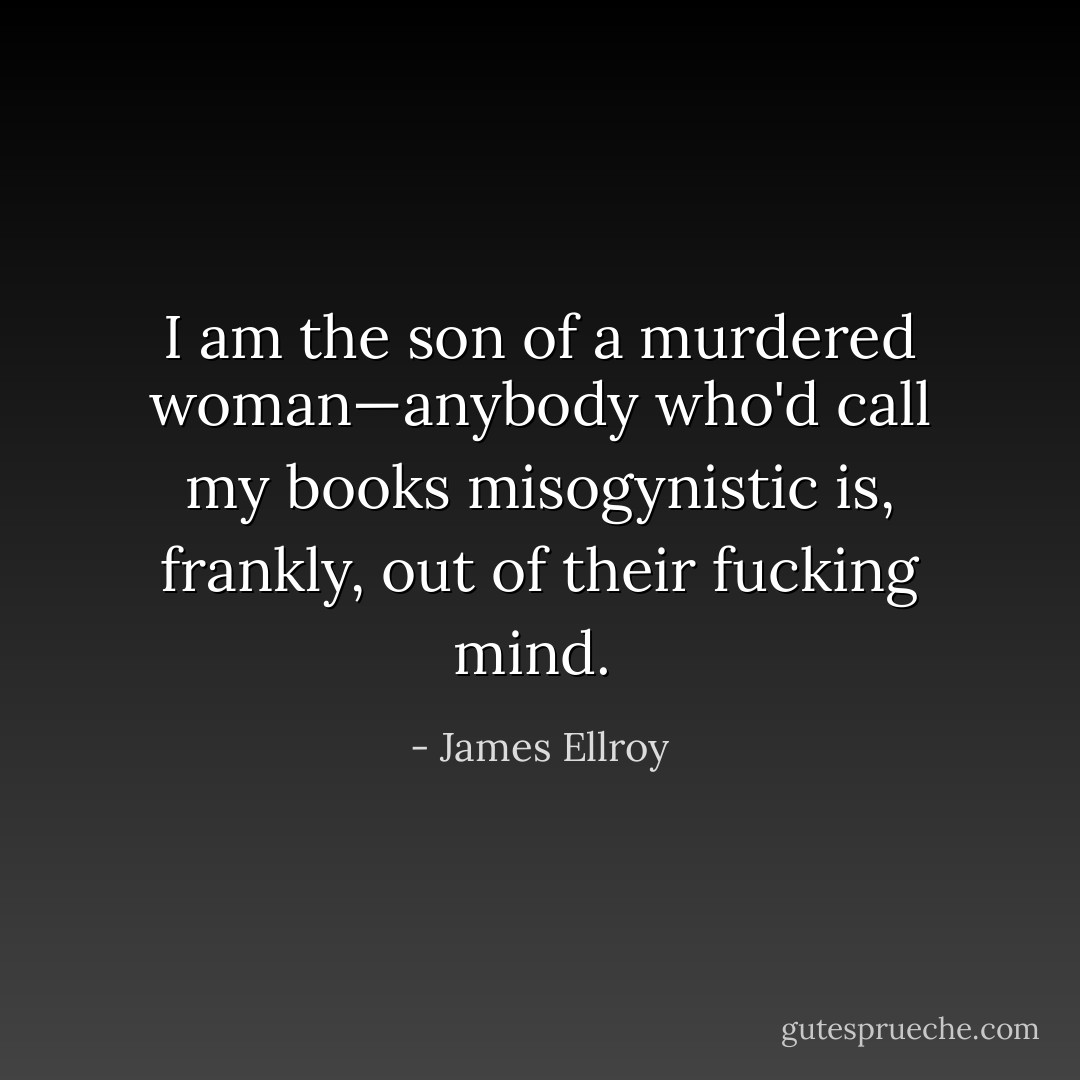 I am the son of a murdered woman—anybody who'd call my books misogynistic is, frankly, out of their fucking mind.<br /> - James Ellroy