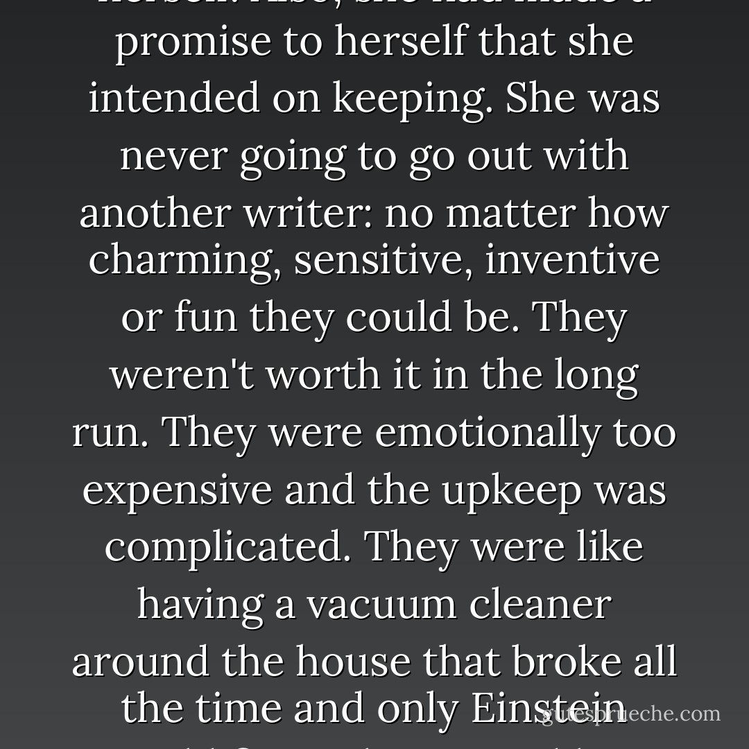 <i>I will be very careful the next time I fall in love</i>, she told herself. Also, she had made a promise to herself that she intended on keeping. She was never going to go out with another writer: no matter how charming, sensitive, inventive or fun they could be. They weren't worth it in the long run. They were emotionally too expensive and the upkeep was complicated. They were like having a vacuum cleaner around the house that broke all the time and only Einstein could fix it. She wanted her next lover to be a broom. - Richard Brautigan