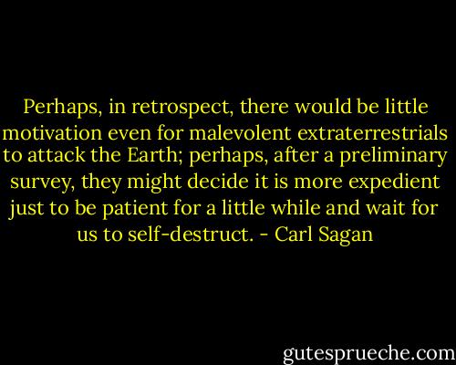 Perhaps, in retrospect, there would be little motivation even for malevolent extraterrestrials to attack the Earth; perhaps, after a preliminary survey, they might decide it is more expedient just to be patient for a little while and wait for us to self-destruct. - Carl Sagan