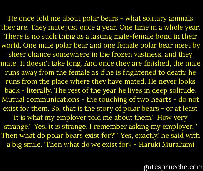 He once told me about polar bears - what solitary animals they are. They mate just once a year. One time in a whole year. There is no such thing as a lasting male-female bond in their world. One male polar bear and one female polar bear meet by sheer chance somewhere in the frozen vastness, and they mate. It doesn't take long. And once they are finished, the male runs away from the female as if he is frightened to death: he runs from the place where they have mated. He never looks back - literally. The rest of the year he lives in deep solitude. Mutual communications - the touching of two hearts - do not exist for them. So, that is the story of polar bears - or at least it is what my employer told me about them.'<br /><br />How very strange.'<br /><br />Yes, it is strange. I remember asking my employer, ' Then what do polar bears exist for?' ' Yes, exactly,' he said with a big smile. 'Then what do we exist for? - Haruki Murakami