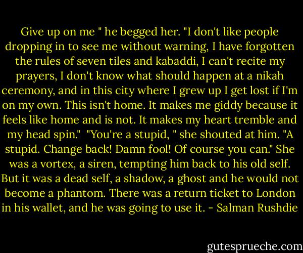 Give up on me " he begged her. "I don't like people dropping in to see me without warning, I have forgotten the rules of seven tiles and kabaddi, I can't recite my prayers, I don't know what should happen at a nikah ceremony, and in this city where I grew up I get lost if I'm on my own. This isn't home. It makes me giddy because it feels like home and is not. It makes my heart tremble and my head spin."<br /><br />"You're a stupid, " she shouted at him. "A stupid. Change back! Damn fool! Of course you can." She was a vortex, a siren, tempting him back to his old self. But it was a dead self, a shadow, a ghost and he would not become a phantom. There was a return ticket to London in his wallet, and he was going to use it. - Salman Rushdie