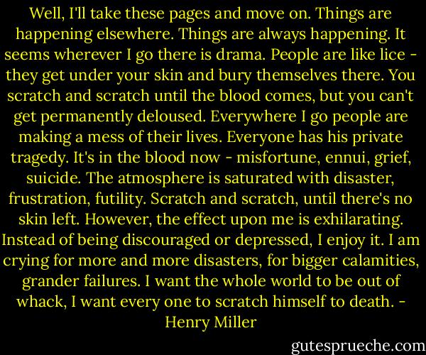 Well, I'll take these pages and move on. Things are happening elsewhere. Things are always happening. It seems wherever I go there is drama. People are like lice - they get under your skin and bury themselves there. You scratch and scratch until the blood comes, but you can't get permanently deloused. Everywhere I go people are making a mess of their lives. Everyone has his private tragedy. It's in the blood now - misfortune, ennui, grief, suicide. The atmosphere is saturated with disaster, frustration, futility. Scratch and scratch, until there's no skin left. However, the effect upon me is exhilarating. Instead of being discouraged or depressed, I enjoy it. I am crying for more and more disasters, for bigger calamities, grander failures. I want the whole world to be out of whack, I want every one to scratch himself to death. - Henry Miller