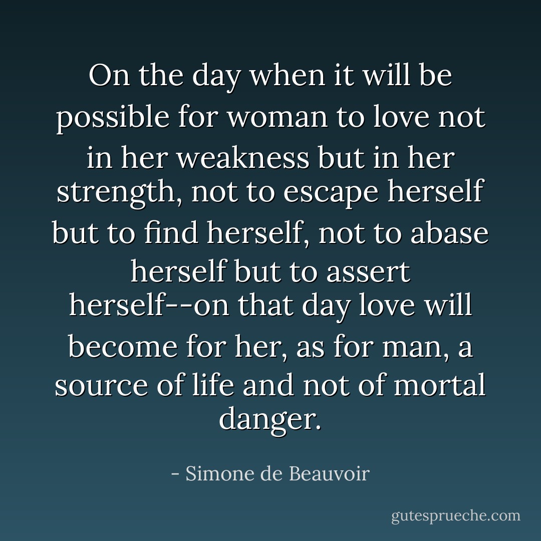 On the day when it will be possible for woman to love not in her weakness but in her strength, not to escape herself but to find herself, not to abase herself but to assert herself--on that day love will become for her, as for man, a source of life and not of mortal danger. - Simone de Beauvoir