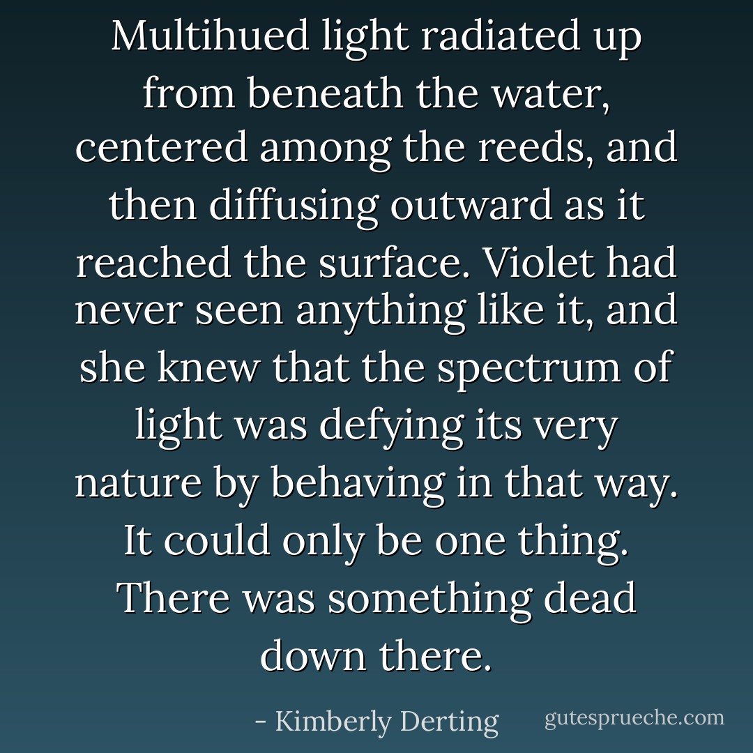 Multihued light radiated up from beneath the water, centered among the reeds, and then diffusing outward as it reached the surface. Violet had never seen anything like it, and she knew that the spectrum of light was defying its very nature by behaving in that way.<br /><br />It could only be one thing.<br /><br />There was something dead down there. - Kimberly Derting