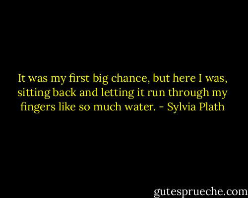 It was my first big chance, but here I was, sitting back and letting it run through my fingers like so much water. - Sylvia Plath