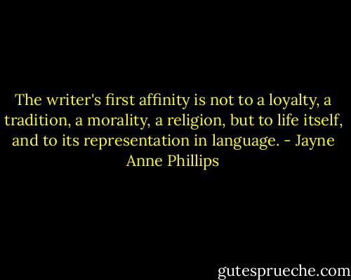 The writer's first affinity is not to a loyalty, a tradition, a morality, a religion, but to life itself, and to its representation in language. - Jayne Anne Phillips