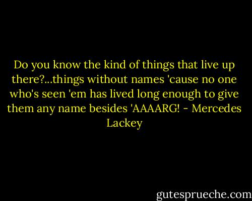 Do you know the kind of things that live up there?...things without names 'cause no one who's seen 'em has lived long enough to give them any name besides 'AAAARG! - Mercedes Lackey