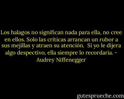 Los halagos no significan nada para ella, no cree en ellos.<br />Solo las críticas arrancan un rubor a sus mejillas y atraen su atención. <br />Si yo le dijera algo despectivo, ella siempre lo recordaría. - Audrey Niffenegger