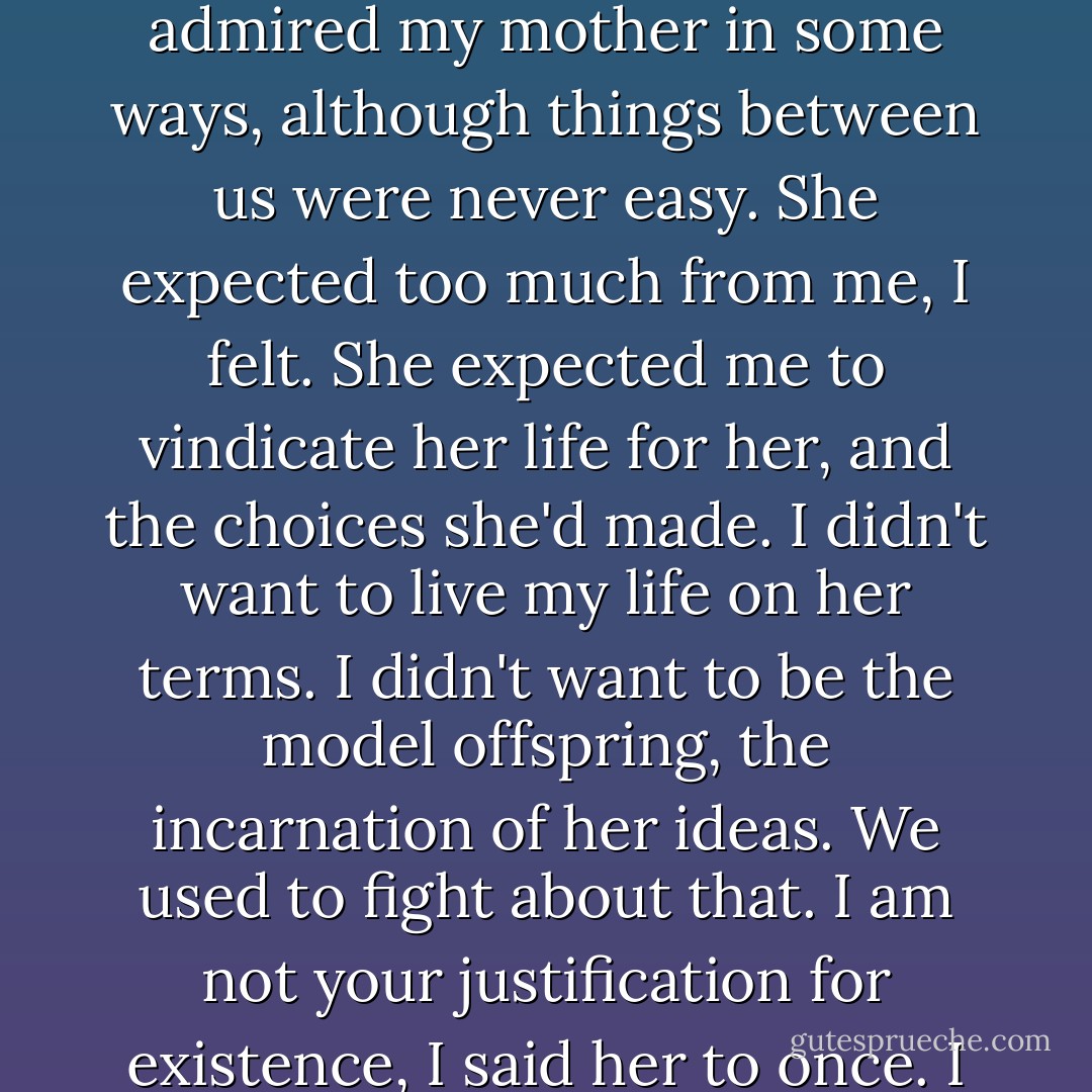 Sometimes she would cry. I was so lonely, she'd say. You have no idea how lonely I was. And I had friends, I was a lucky one, but I was lonely anyway.<br /><br />I admired my mother in some ways, although things between us were never easy. She expected too much from me, I felt. She expected me to vindicate her life for her, and the choices she'd made. I didn't want to live my life on her terms. I didn't want to be the model offspring, the incarnation of her ideas. We used to fight about that. I am not your justification for existence, I said her to once.<br />I want her back. I want everything back, the way it was. But there is no point to it, this wanting. - Margaret Atwood