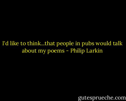 I'd like to think...that people in pubs would talk about my poems - Philip Larkin