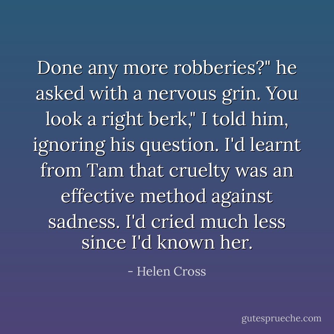 Done any more robberies?" he asked with a nervous grin.<br />You look a right berk," I told him, ignoring his question. I'd learnt from Tam that cruelty was an effective method against sadness. I'd cried much less since I'd known her. - Helen Cross