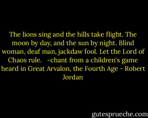 The lions sing and the hills take flight. The moon by day, and the sun by night. Blind woman, deaf man, jackdaw fool. Let the Lord of Chaos rule. <br /><br />-chant from a children's game heard in Great Arvalon, the Fourth Age - Robert Jordan
