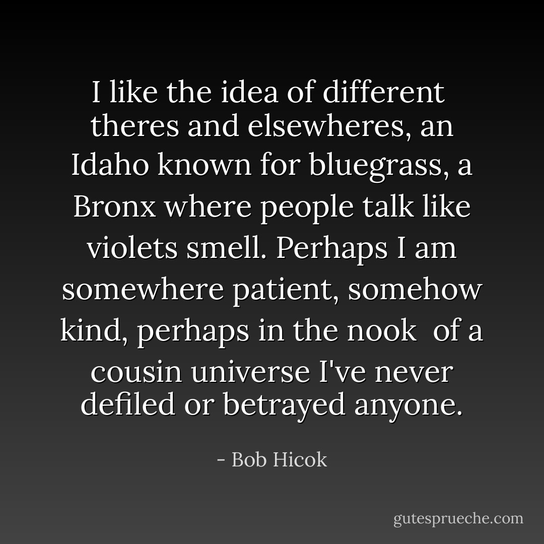 I like the idea of different<br /><br />theres and elsewheres, an Idaho known for bluegrass,<br />a Bronx where people talk<br />like violets smell. Perhaps I am somewhere patient, somehow<br />kind, perhaps in the nook<br /><br />of a cousin universe I've never defiled or betrayed<br />anyone. - Bob Hicok