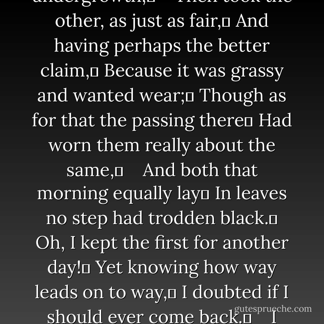 The Road Not Taken<br /><br />Two roads diverged in a yellow wood,<br />And sorry I could not travel both	<br />And be one traveler, long I stood	<br />And looked down one as far as I could	<br />To where it bent in the undergrowth;	 <br /> <br />Then took the other, as just as fair,	<br />And having perhaps the better claim,	<br />Because it was grassy and wanted wear;	<br />Though as for that the passing there	<br />Had worn them really about the same,	 <br /> <br />And both that morning equally lay	<br />In leaves no step had trodden black.	<br />Oh, I kept the first for another day!	<br />Yet knowing how way leads on to way,	<br />I doubted if I should ever come back.	 <br /> <br />I shall be telling this with a sigh	<br />Somewhere ages and ages hence:	<br />Two roads diverged in a wood, and I—	<br />I took the one less traveled by,	<br />And that has made all the difference. - Robert Frost